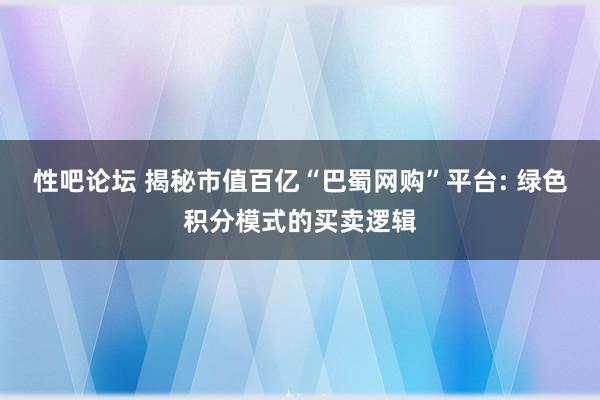 性吧论坛 揭秘市值百亿“巴蜀网购”平台: 绿色积分模式的买卖逻辑