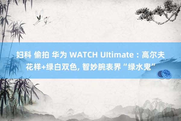 妇科 偷拍 华为 WATCH UItimate : 高尔夫花样+绿白双色, 智妙腕表界“绿水鬼”