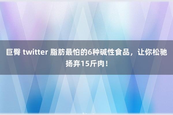 巨臀 twitter 脂肪最怕的6种碱性食品，让你松驰扬弃15斤肉！