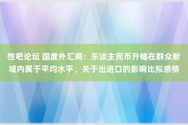 性吧论坛 国度外汇局：东谈主民币升幅在群众畛域内属于平均水平，关于出进口的影响比拟感情