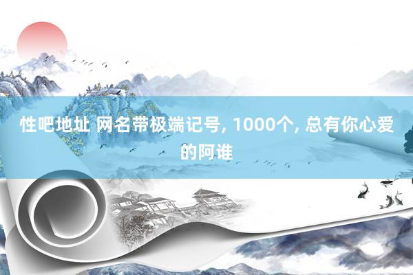 性吧地址 网名带极端记号, 1000个, 总有你心爱的阿谁