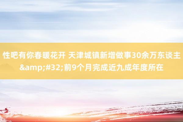 性吧有你春暖花开 天津城镇新增做事30余万东谈主&#32;前9个月完成近九成年度所在