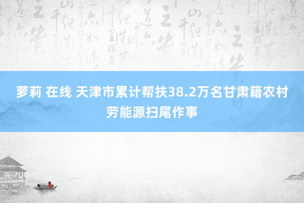 萝莉 在线 天津市累计帮扶38.2万名甘肃籍农村劳能源扫尾作事