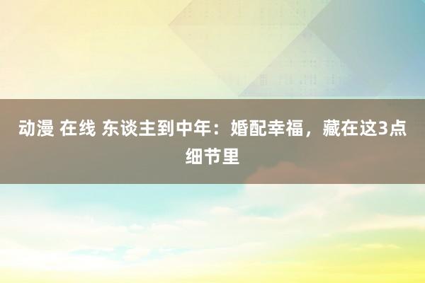 动漫 在线 东谈主到中年：婚配幸福，藏在这3点细节里