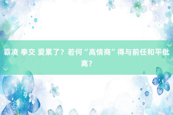 霸凌 拳交 爱累了？若何“高情商”得与前任和平仳离？