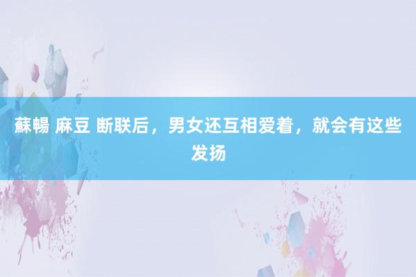 蘇暢 麻豆 断联后，男女还互相爱着，就会有这些发扬