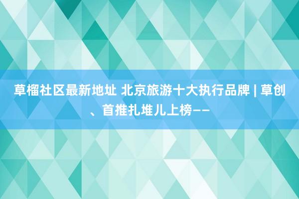 草榴社区最新地址 北京旅游十大执行品牌 | 草创、首推扎堆儿上榜——