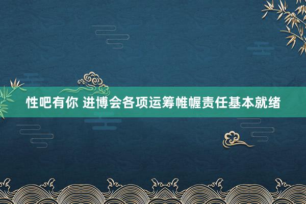 性吧有你 进博会各项运筹帷幄责任基本就绪