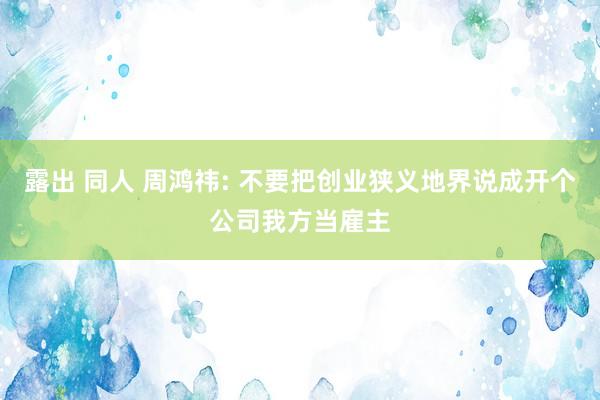 露出 同人 周鸿祎: 不要把创业狭义地界说成开个公司我方当雇主