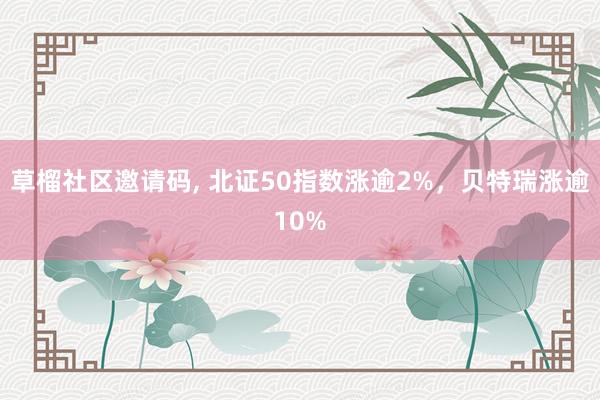 草榴社区邀请码, 北证50指数涨逾2%，贝特瑞涨逾10%