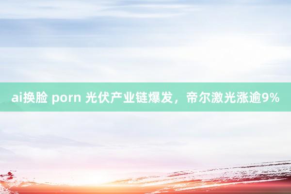 ai换脸 porn 光伏产业链爆发，帝尔激光涨逾9%