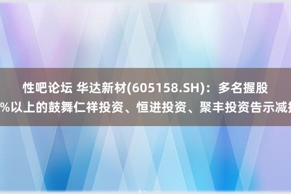 性吧论坛 华达新材(605158.SH)：多名握股5%以上的鼓舞仁祥投资、恒进投资、聚丰投资告示减握