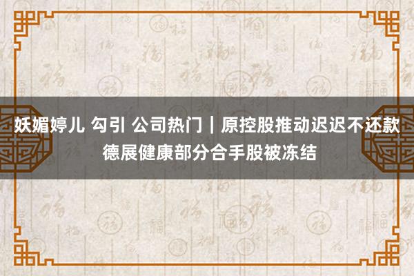 妖媚婷儿 勾引 公司热门｜原控股推动迟迟不还款 德展健康部分合手股被冻结