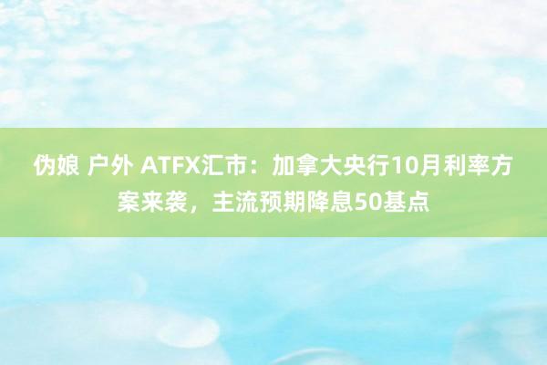 伪娘 户外 ATFX汇市：加拿大央行10月利率方案来袭，主流预期降息50基点