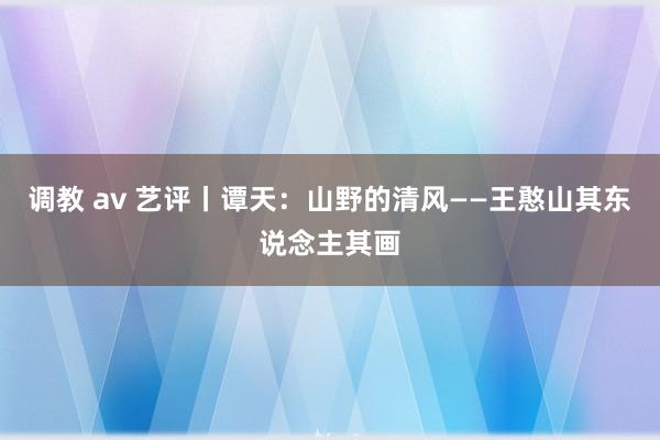 调教 av 艺评丨谭天：山野的清风——王憨山其东说念主其画