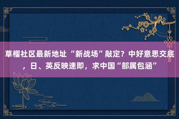 草榴社区最新地址 “新战场”敲定？中好意思交底，日、英反映速即，求中国“部属包涵”