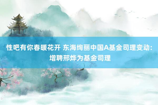 性吧有你春暖花开 东海绚丽中国A基金司理变动: 增聘邢烨为基金司理