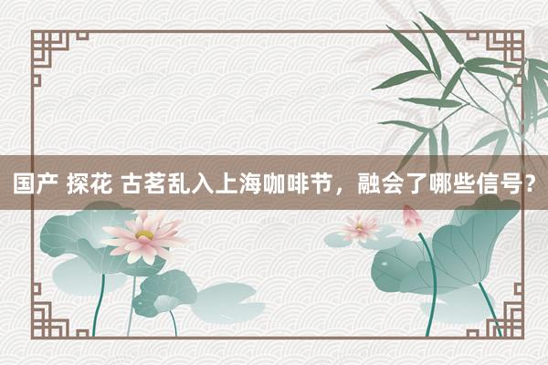 国产 探花 古茗乱入上海咖啡节，融会了哪些信号？