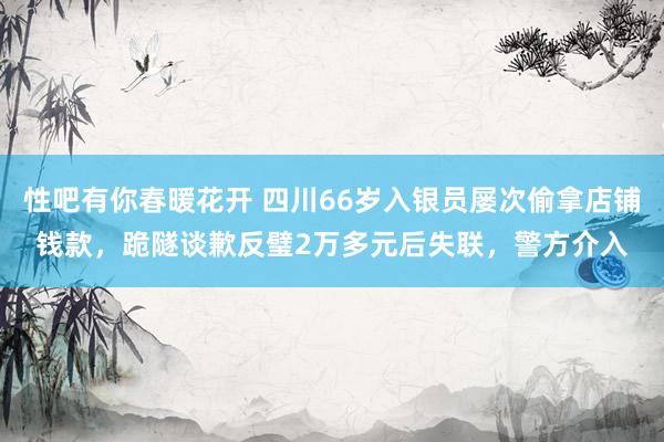 性吧有你春暖花开 四川66岁入银员屡次偷拿店铺钱款，跪隧谈歉反璧2万多元后失联，警方介入