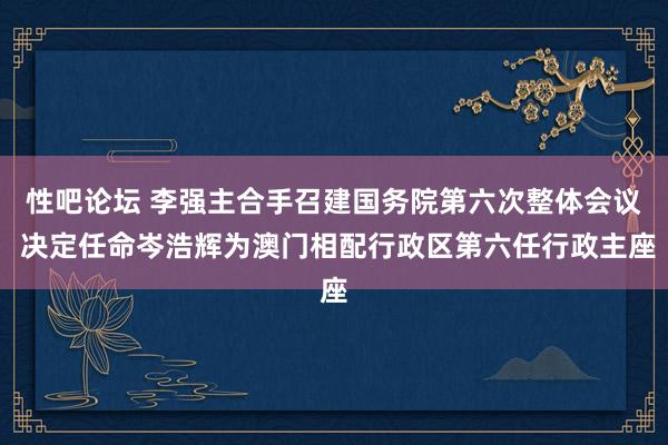 性吧论坛 李强主合手召建国务院第六次整体会议 决定任命岑浩辉为澳门相配行政区第六任行政主座