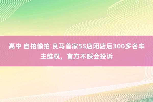 高中 自拍偷拍 良马首家5S店闭店后300多名车主维权，官方不睬会投诉