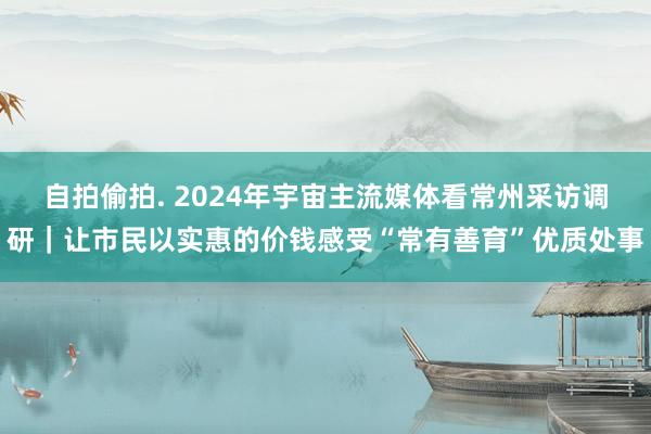 自拍偷拍. 2024年宇宙主流媒体看常州采访调研｜让市民以实惠的价钱感受“常有善育”优质处事