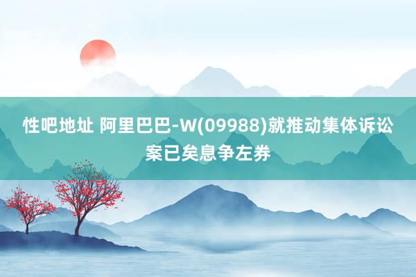 性吧地址 阿里巴巴-W(09988)就推动集体诉讼案已矣息争左券