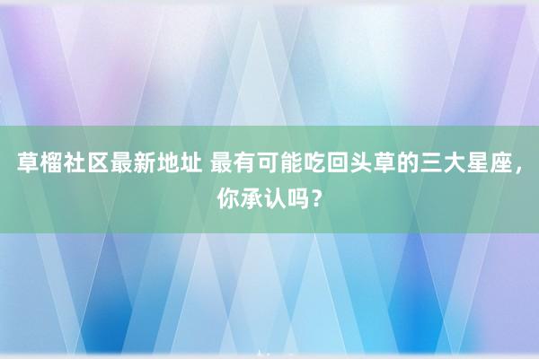 草榴社区最新地址 最有可能吃回头草的三大星座，你承认吗？