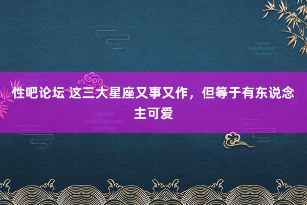 性吧论坛 这三大星座又事又作，但等于有东说念主可爱