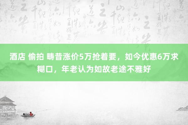 酒店 偷拍 畴昔涨价5万抢着要，如今优惠6万求糊口，年老认为如故老途不雅好