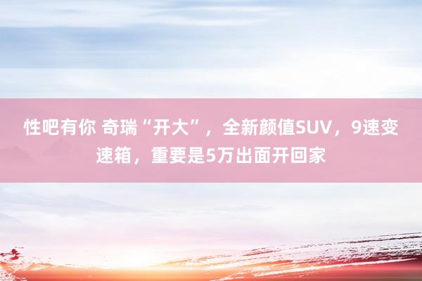 性吧有你 奇瑞“开大”，全新颜值SUV，9速变速箱，重要是5万出面开回家