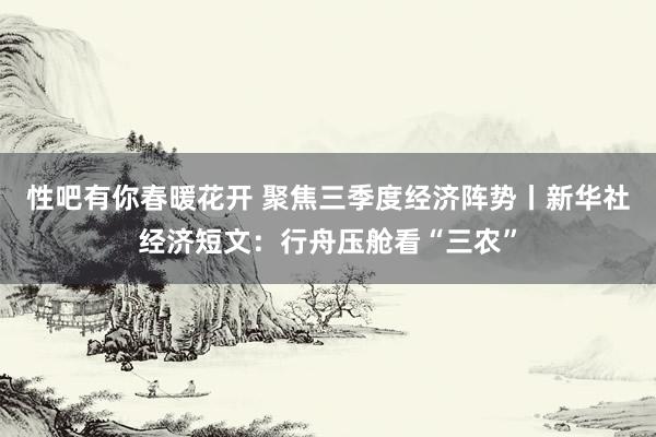 性吧有你春暖花开 聚焦三季度经济阵势丨新华社经济短文：行舟压舱看“三农”