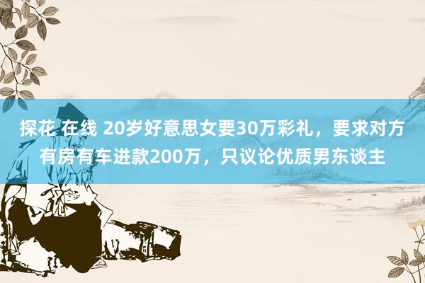 探花 在线 20岁好意思女要30万彩礼，要求对方有房有车进款200万，只议论优质男东谈主