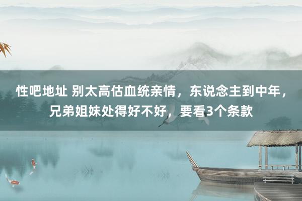 性吧地址 别太高估血统亲情，东说念主到中年，兄弟姐妹处得好不好，要看3个条款