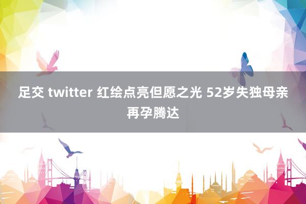 足交 twitter 红绘点亮但愿之光 52岁失独母亲再孕腾达