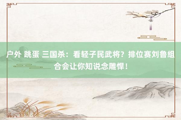 户外 跳蛋 三国杀：看轻子民武将？排位赛刘鲁组合会让你知说念雕悍！