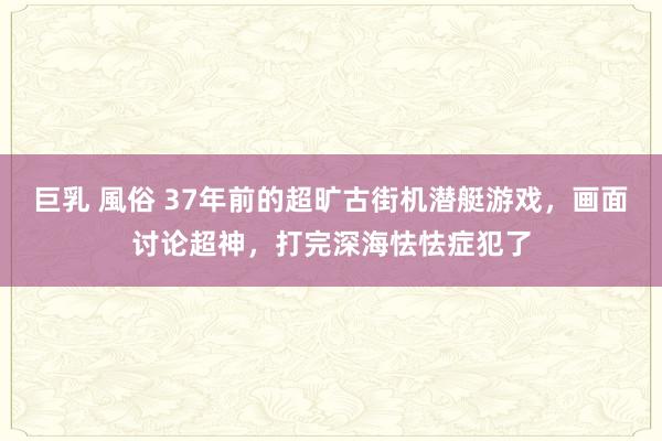 巨乳 風俗 37年前的超旷古街机潜艇游戏，画面讨论超神，打完深海怯怯症犯了