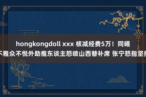 hongkongdoll xxx 核减经费5万！同曦不雅众不悦外助推东谈主怒喷山西替补席 张宁怒指坚持