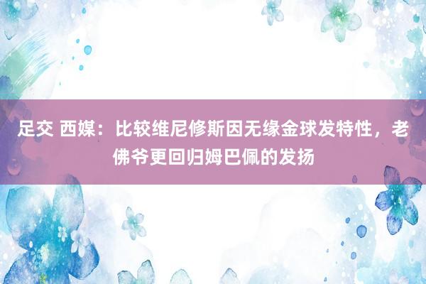 足交 西媒：比较维尼修斯因无缘金球发特性，老佛爷更回归姆巴佩的发扬