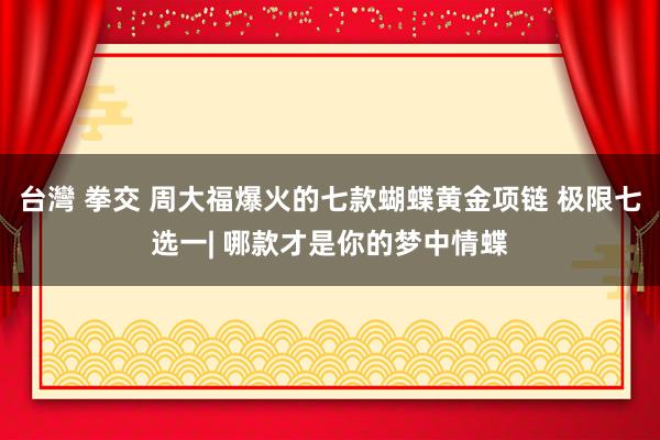 台灣 拳交 周大福爆火的七款蝴蝶黄金项链 极限七选一| 哪款才是你的梦中情蝶