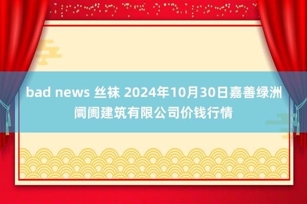 bad news 丝袜 2024年10月30日嘉善绿洲阛阓建筑有限公司价钱行情