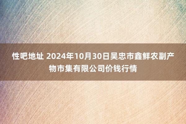 性吧地址 2024年10月30日吴忠市鑫鲜农副产物市集有限公司价钱行情