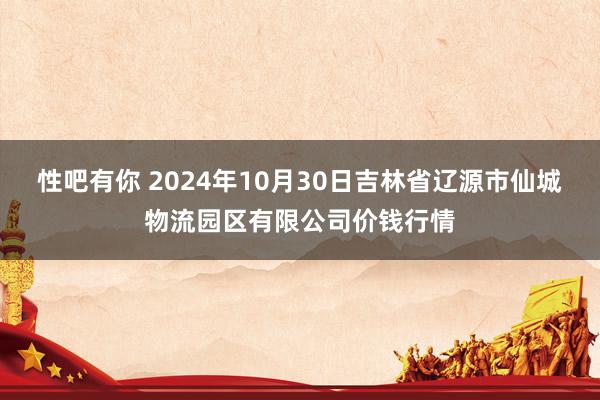 性吧有你 2024年10月30日吉林省辽源市仙城物流园区有限公司价钱行情