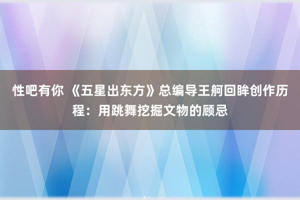 性吧有你 《五星出东方》总编导王舸回眸创作历程：用跳舞挖掘文物的顾忌