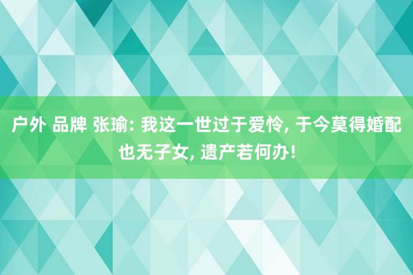 户外 品牌 张瑜: 我这一世过于爱怜, 于今莫得婚配也无子女, 遗产若何办!