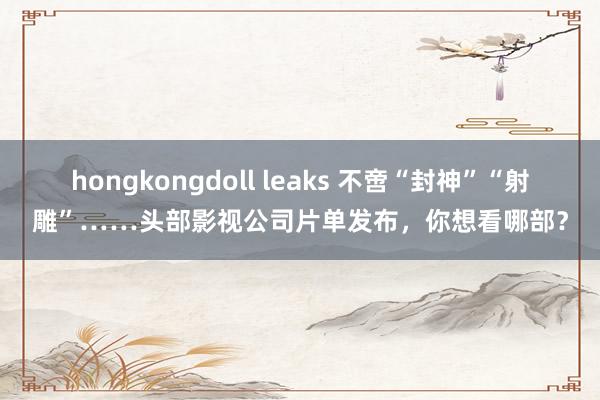 hongkongdoll leaks 不啻“封神”“射雕”……头部影视公司片单发布，你想看哪部？