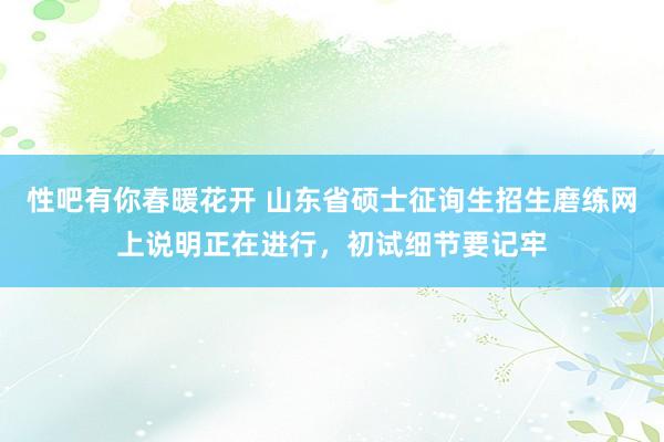 性吧有你春暖花开 山东省硕士征询生招生磨练网上说明正在进行，初试细节要记牢