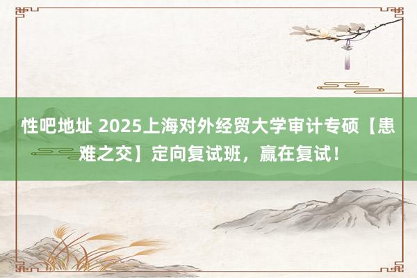 性吧地址 2025上海对外经贸大学审计专硕【患难之交】定向复试班，赢在复试！