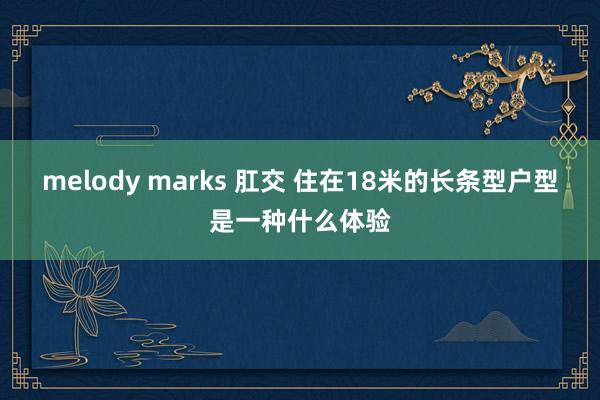 melody marks 肛交 住在18米的长条型户型是一种什么体验