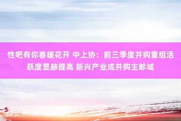 性吧有你春暖花开 中上协：前三季度并购重组活跃度显赫提高 新兴产业成并购主畛域